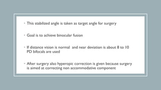 • This stabilized angle is taken as target angle for surgery
• Goal is to achieve binocular fusion
• If distance vision is normal and near deviation is about 8 to 10
PD bifocals are used
• After surgery also hyperopic correction is given because surgery
is aimed at correcting non accommodative component
 