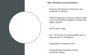 • Non refractive accommodation :
• Esotropia with greater deviation for near
compared to distance
• With full hyperopic correction distance angle
can be controlled but significant residual near
angle is present
• AC/A ration is high
• For 1 D increase in accommodation there is
large increase in convergence
• Independent of refractive error
• Frequently hypermetropia coexists
sometimes myopia
 