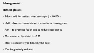 Management :
Bifocal glasses
- Bifocal add for residual near esotropia ( < 10 PD )
- Add relaxes accommodation thus reduces convergence
- Aim – to promote fusion and to reduce near angles
- Maximum can be added is +3 D
- Ideal is executive type bisecting the pupil
- Can be gradually reduced
 