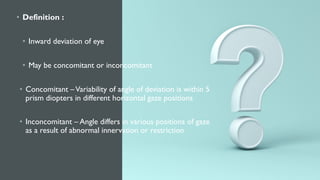 • Definition :
• Inward deviation of eye
• May be concomitant or inconcomitant
• Concomitant –Variability of angle of deviation is within 5
prism diopters in different horizontal gaze positions
• Inconcomitant – Angle differs in various positions of gaze
as a result of abnormal innervation or restriction
 