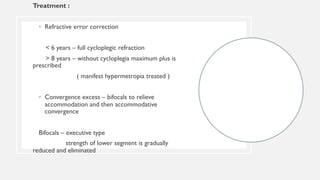 Treatment :
• Refractive error correction
< 6 years – full cycloplegic refraction
> 8 years – without cycloplegia maximum plus is
prescribed
( manifest hypermetropia treated )
• Convergence excess – bifocals to relieve
accommodation and then accommodative
convergence
Bifocals – executive type
strength of lower segment is gradually
reduced and eliminated
 