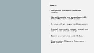 • Surgery :
• Near deviation > far deviation – Bilateral MR
recession
• Near and far deviation same with equal vision in BE –
Unilateral MR recession with LR resection
• In residual amblyopia – surgery in amblyopic eye done
• In partially accommodative esotropia – surgery is best
delayed to avoid consecutive esotropia
• So aim is to correct residual squint with glasses
• Undercorrection – MR posterior fixation sutures –
Faden operation
 