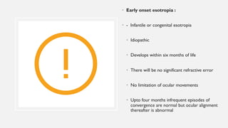 • Early onset esotropia :
• - Infantile or congenital esotropia
• Idiopathic
• Develops within six months of life
• There will be no significant refractive error
• No limitation of ocular movements
• Upto four months infrequent episodes of
convergence are normal but ocular alignment
thereafter is abnormal
 