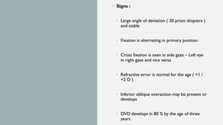 • Signs :
• Large angle of deviation ( 30 prism diopters )
and stable
• Fixation is alternating in primary position
• Cross fixation is seen in side gaze – Left eye
in right gaze and vice versa
• Refractive error is normal for the age ( +1 /
+2 D )
• Inferior oblique overaction may be present or
develops
• DVD develops in 80 % by the age of three
years
 
