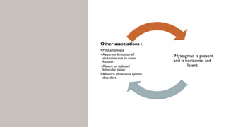 - Nystagmus is present
and is horizontal and
latent
Other associations :
• Mild amblyopia
• Apparent limitation of
abduction due to cross
fixation
• Absent or reduced
binocular vision
• Absence of nervous system
disorders
 