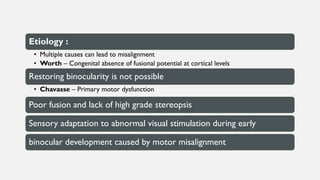 Etiology :
• Multiple causes can lead to misalignment
• Worth – Congenital absence of fusional potential at cortical levels
Restoring binocularity is not possible
• Chavasse – Primary motor dysfunction
Poor fusion and lack of high grade stereopsis
Sensory adaptation to abnormal visual stimulation during early
binocular development caused by motor misalignment
 