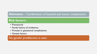 Helveston – Combination of fusional and motor components
Risk factors :
• Prematurity
• Family history of strabismus
• Prenatal or gestational complications
• Genetic factors
No gender predilection is seen
 