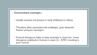 • Concomitant esotropia :
• Usually constant and present in early childhood or infancy
• Therefore often associated with amblyopia , poor binocular
fixation and poor stereopsis
• Fusional divergence helps to keep esotropia in check but innate
divergence amplitude in humans is weak ( 6 – 8 PD ) resulting in
poor control
 