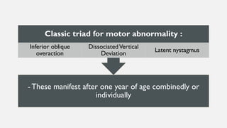 - These manifest after one year of age combinedly or
individually
Classic triad for motor abnormality :
Inferior oblique
overaction
DissociatedVertical
Deviation
Latent nystagmus
 