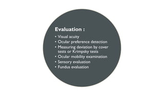 Evaluation :
• Visual acuity
• Ocular preference detection
• Measuring deviation by cover
tests or Krimpsky tests
• Ocular mobility examination
• Sensory evaluation
• Fundus evaluation
 