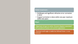 Initial treatment :
• Amblyopia and significant refractive error correction
is done
• Surgical correction is done within one year maximum
within two years
Goal :
- Alignment of eyes to within 10 prism diopters associated
with peripheral fixation and central suppression
- Residual small angle is stable but bifoveal fusion is not
achieved
 