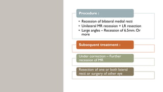 • Recession of bilateral medial recti
• Unilateral MR recession + LR resection
• Large angles – Recession of 6.5mm. Or
more
Procedure :
Subsequent treatment :
Under correction – Further
recession of MR
Resection of one or both lateral
recti or surgery of other eye
 