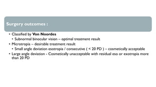 Surgery outcomes :
• Classified by Von Noordes
• Subnormal binocular vision – optimal treatment result
• Microtropia – desirable treatment result
• Small angle deviation esotropia / consecutive ( < 20 PD ) – cosmetically acceptable
• Large angle deviation - Cosmetically unacceptable with residual eso or exotropia more
than 20 PD
 
