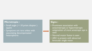 Microtropia :
• Small angle ( < 10 prism diopter )
squint
• Symptoms are rare unless with
associating decompensated
heterophoria
Signs :
• Prominent association with
anisometropia or hypermetropic
astigmatism of more ametropic eye is
seen
• Normal motor fusion is seen
• ARC is present with abnormal
binocular single vision
 