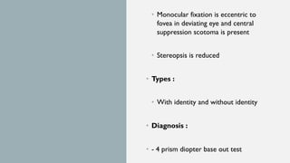 • Monocular fixation is eccentric to
fovea in deviating eye and central
suppression scotoma is present
• Stereopsis is reduced
• Types :
• With identity and without identity
• Diagnosis :
• - 4 prism diopter base out test
 