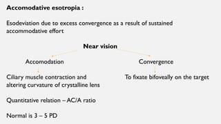 Accomodative esotropia :
Esodeviation due to excess convergence as a result of sustained
accommodative effort
Near vision
Accomodation Convergence
Ciliary muscle contraction and To fixate bifoveally on the target
altering curvature of crystalline lens
Quantitative relation – AC/A ratio
Normal is 3 – 5 PD
 