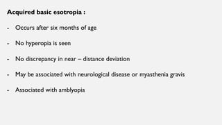 Acquired basic esotropia :
- Occurs after six months of age
- No hyperopia is seen
- No discrepancy in near – distance deviation
- May be associated with neurological disease or myasthenia gravis
- Associated with amblyopia
 