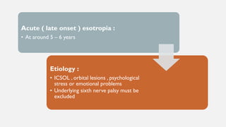 Acute ( late onset ) esotropia :
• At around 5 – 6 years
Etiology :
• ICSOL , orbital lesions , psychological
stress or emotional problems
• Underlying sixth nerve palsy must be
excluded
 