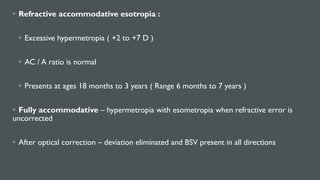 • Refractive accommodative esotropia :
• Excessive hypermetropia ( +2 to +7 D )
• AC / A ratio is normal
• Presents at ages 18 months to 3 years ( Range 6 months to 7 years )
• Fully accommodative – hypermetropia with esometropia when refractive error is
uncorrected
• After optical correction – deviation eliminated and BSV present in all directions
 