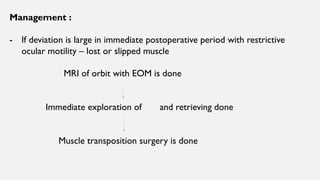 Management :
- If deviation is large in immediate postoperative period with restrictive
ocular motility – lost or slipped muscle
MRI of orbit with EOM is done
Immediate exploration of and retrieving done
Muscle transposition surgery is done
 