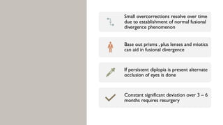 Small overcorrections resolve over time
due to establishment of normal fusional
divergence phenomenon
Base out prisms , plus lenses and miotics
can aid in fusional divergence
If persistent diplopia is present alternate
occlusion of eyes is done
Constant significant deviation over 3 – 6
months requires resurgery
 