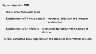 Key to diagnosis – MRI
- Shows distorted muscle paths
- Displacement of SR muscle nasally – mechanical adduction and limitation
of abduction
- Displacement of LR inferiorly – mechanical depression with limitation of
elevation
- Orbital connective tissue degeneration and associated abnormalities are seen
 