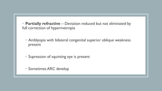 • Partially refractive – Deviation reduced but not eliminated by
full correction of hypermetropia
• Amblyopia with bilateral congenital superior oblique weakness
present
• Supression of squinting eye is present
• Sometimes ARC develop
 