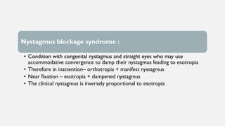 Nystagmus blockage syndrome :
• Condition with congenital nystagmus and straight eyes who may use
accommodative convergence to damp their nystagmus leading to esotropia
• Therefore in inattention– orthotropia + manifest nystagmus
• Near fixation – esotropia + dampened nystagmus
• The clinical nystagmus is inversely proportional to esotropia
 