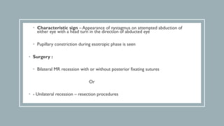 • Characteristic sign – Appearance of nystagmus on attempted abduction of
either eye with a head turn in the direction of abducted eye
• Pupillary constriction during esotropic phase is seen
• Surgery :
• Bilateral MR recession with or without posterior fixating sutures
Or
• - Unilateral recession – resection procedures
 