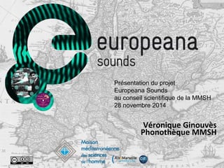  
	
  
Véronique	
  Ginouvès	
  	
  
Phonothèque	
  MMSH	
  
	
  
	
  
Présentation du projet
Europeana Sounds
au conseil scientifique de la MMSH
28 novembre 2014
 