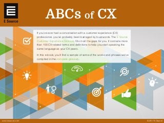 © 2017 E Source
If you’ve ever had a conversation with a customer experience (CX)
professional, you’ve probably been barraged by buzzwords. The E Source
Customer Experience Glossary fills in all the gaps for you. It contains more
than 100 CX-related terms and definitions to help you start speaking the
same language as your CX peers.
In this e-book, you’ll find a sample of some of the words and phrases we’ve
compiled in the complete glossary.
ABCs of CX
www.esource.com
 