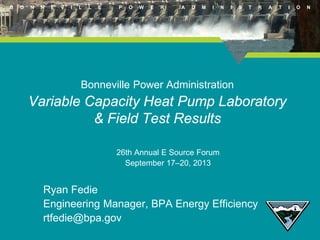 B

O

N

N

E

V

I

L

L

E

P

O

W

E

R

A

D

M

I

N

I

S

T

R

A

T

Bonneville Power Administration

Variable Capacity Heat Pump Laboratory
& Field Test Results
26th Annual E Source Forum
September 17–20, 2013

Ryan Fedie
Engineering Manager, BPA Energy Efficiency
rtfedie@bpa.gov

I

O

N

 