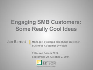 Engaging SMB Customers: Some Really Cool Ideas 
Jan Barrett 
Manager, Strategic Telephone Outreach 
Business Customer Division 
E Source Forum 2014 
September 29–October 2, 2014  