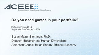 Do you need games in your portfolio? E Source Forum 2014 September 29–October 2, 2014 
Susan Mazur-Stommen, Ph.D. Director, Behavior and Human Dimensions American Council for an Energy-Efficient Economy  