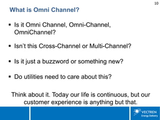 10 
What is Omni Channel? 
 
Is it Omni Channel, Omni-Channel, OmniChannel? 
 
Isn’t this Cross-Channel or Multi-Channel? 
 
Is it just a buzzword or something new? 
 
Do utilities need to care about this? 
Think about it. Today our life is continuous, but our customer experience is anything but that.  