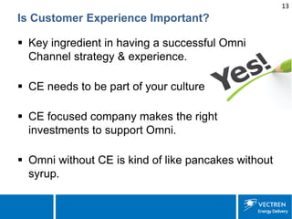 13 
Is Customer Experience Important? 
 
Key ingredient in having a successful Omni Channel strategy & experience. 
 
CE needs to be part of your culture 
 
CE focused company makes the right investments to support Omni. 
 
Omni without CE is kind of like pancakes without syrup.  
