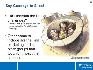 18 
Say Goodbye to Silos! 
• 
Did I mention the IT challenges? 
Partner with IT to ensure you can accomplish the Omni Channel strategy. 
• 
Other areas to include are the field, marketing and all other groups that touch or impact the customer.  