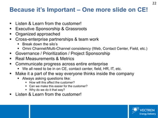 22 
Because it’s Important – One more slide on CE! 
 
Listen & Learn from the customer! 
 
Executive Sponsorship & Grassroots 
 
Organized approached 
 
Cross-enterprise partnerships & team work 
 
Break down the silo’s 
 
Omni Channel/Multi-Channel consistency (Web, Contact Center, Field, etc.) 
 
Governance / Prioritization / Project Sponsorship 
 
Real Measurements & Metrics 
 
Communicate progress across entire enterprise 
 
We all need to be in on CE, contact center, field, HR, IT, etc. 
 
Make it a part of the way everyone thinks inside the company 
 
Always asking questions like: 
 
How will this affect the customer? 
 
Can we make this easier for the customer? 
 
Why do we do it that way? 
 
Listen & Learn from the customer!  