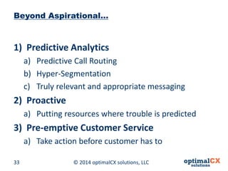 © 2014 optimalCX 33 solutions, LLC 
Beyond Aspirational… 
1) 
Predictive Analytics 
a) 
Predictive Call Routing 
b) 
Hyper-Segmentation 
c) 
Truly relevant and appropriate messaging 
2) 
Proactive 
a) 
Putting resources where trouble is predicted 
3) 
Pre-emptive Customer Service 
a) 
Take action before customer has to  