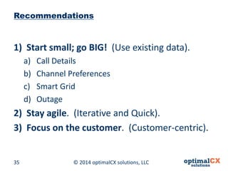 © 2014 optimalCX 35 solutions, LLC 
Recommendations 
1) 
Start small; go BIG! (Use existing data). 
a) 
Call Details 
b) 
Channel Preferences 
c) 
Smart Grid 
d) 
Outage 
2) 
Stay agile. (Iterative and Quick). 
3) 
Focus on the customer. (Customer-centric).  