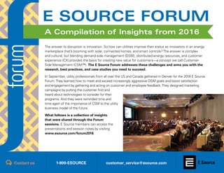 Register for Forum 2017 || www.esource.com/forum20171
The answer to disruption is innovation. So how can utilities improve their status as innovators in an energy
marketplace that’s booming with solar, connected homes, and smart controls? The answer is complex
and cultural, but blending demand-side management (DSM), distributed energy resources, and customer
experience (CX) provides the basis for creating new value for customers—a concept we call Customer-
Side Management (CSM™). The E Source Forum addresses these challenges and arms you with the
research, best practices, and case studies you need to succeed.
In September, utility professionals from all over the US and Canada gathered in Denver for the 2016 E Source
Forum.They learned how to meet and exceed increasingly aggressive DSM goals and boost satisfaction
and engagement by gathering and acting on customer and employee feedback.They designed marketing
campaigns by putting the customer first and
heard about technologies to consider for their
programs. And they were reminded time and
time again of the importance of CSM to the utility
business model of the future.
What follows is a collection of insights
that were shared through the Forum
sessions. E Source members can access the
presentations and session notes by visiting
www.esource.com/forum2016.
1-800-ESOURCE customer_service@esource.comContact us
E SOURCE FORUM
A Compilation of Insights from 2016
 