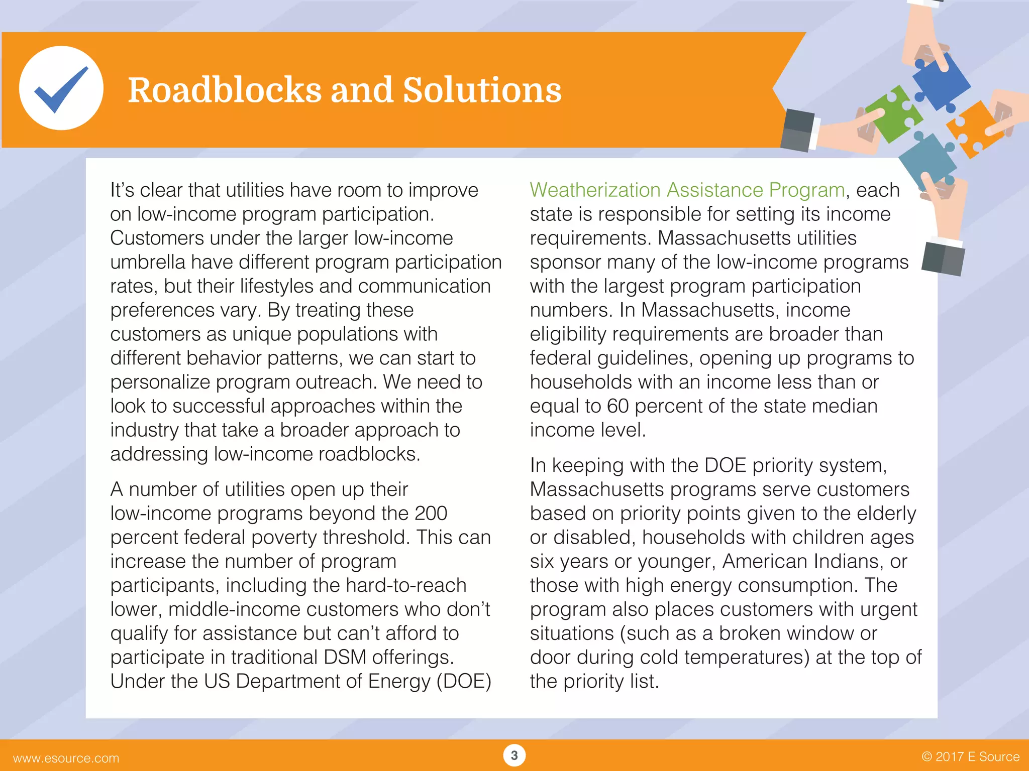 © 2017 E Sourcewww.esource.com 3
Roadblocks and Solutions
It’s clear that utilities have room to improve
on low-income program participation.
Customers under the larger low-income
umbrella have different program participation
rates, but their lifestyles and communication
preferences vary. By treating these
customers as unique populations with
different behavior patterns, we can start to
personalize program outreach. We need to
look to successful approaches within the
industry that take a broader approach to
addressing low-income roadblocks.
A number of utilities open up their
low-income programs beyond the 200
percent federal poverty threshold. This can
increase the number of program
participants, including the hard-to-reach
lower, middle-income customers who don’t
qualify for assistance but can’t afford to
participate in traditional DSM offerings.
Under the US Department of Energy (DOE)
Weatherization Assistance Program, each
state is responsible for setting its income
requirements. Massachusetts utilities
sponsor many of the low-income programs
with the largest program participation
numbers. In Massachusetts, income
eligibility requirements are broader than
federal guidelines, opening up programs to
households with an income less than or
equal to 60 percent of the state median
income level.
In keeping with the DOE priority system,
Massachusetts programs serve customers
based on priority points given to the elderly
or disabled, households with children ages
six years or younger, American Indians, or
those with high energy consumption. The
program also places customers with urgent
situations (such as a broken window or
door during cold temperatures) at the top of
the priority list.
 