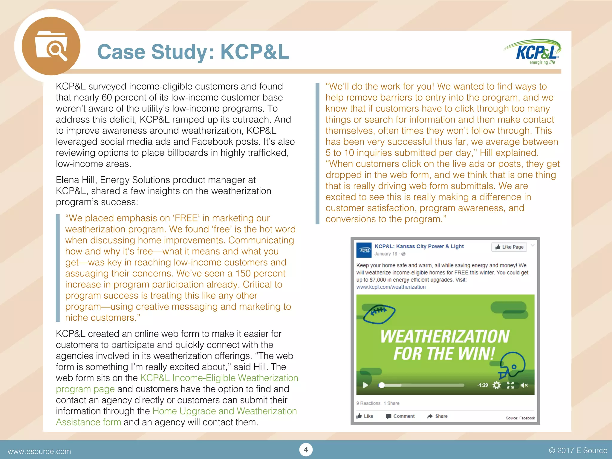 © 2017 E Sourcewww.esource.com 4
Case Study: KCP&L
KCP&L surveyed income-eligible customers and found
that nearly 60 percent of its low-income customer base
weren’t aware of the utility’s low-income programs. To
address this deficit, KCP&L ramped up its outreach. And
to improve awareness around weatherization, KCP&L
leveraged social media ads and Facebook posts. It’s also
reviewing options to place billboards in highly trafficked,
low-income areas.
Elena Hill, Energy Solutions product manager at
KCP&L, shared a few insights on the weatherization
program’s success:
“We placed emphasis on ‘FREE’ in marketing our
weatherization program. We found ‘free’ is the hot word
when discussing home improvements. Communicating
how and why it’s free—what it means and what you
get—was key in reaching low-income customers and
assuaging their concerns. We’ve seen a 150 percent
increase in program participation already. Critical to
program success is treating this like any other
program—using creative messaging and marketing to
niche customers.”
KCP&L created an online web form to make it easier for
customers to participate and quickly connect with the
agencies involved in its weatherization offerings. “The web
form is something I’m really excited about,” said Hill. The
web form sits on the KCP&L Income-Eligible Weatherization
program page and customers have the option to find and
contact an agency directly or customers can submit their
information through the Home Upgrade and Weatherization
Assistance form and an agency will contact them.
“We’ll do the work for you! We wanted to find ways to
help remove barriers to entry into the program, and we
know that if customers have to click through too many
things or search for information and then make contact
themselves, often times they won’t follow through. This
has been very successful thus far, we average between
5 to 10 inquiries submitted per day,” Hill explained.
“When customers click on the live ads or posts, they get
dropped in the web form, and we think that is one thing
that is really driving web form submittals. We are
excited to see this is really making a difference in
customer satisfaction, program awareness, and
conversions to the program.”
 