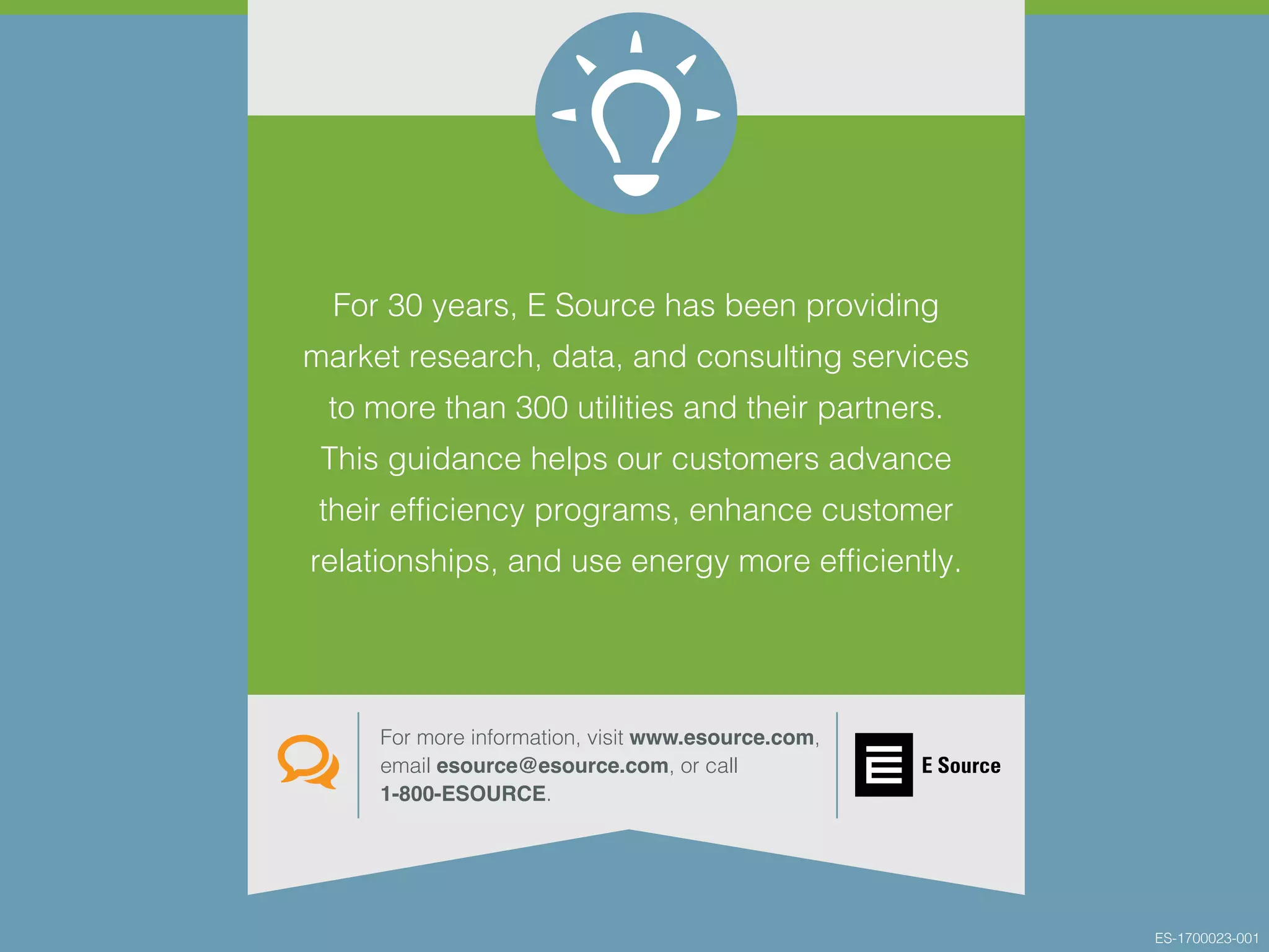 For 30 years, E Source has been providing
market research, data, and consulting services
to more than 300 utilities and their partners.
This guidance helps our customers advance
their efficiency programs, enhance customer
relationships, and use energy more efficiently.
For more information, visit www.esource.com,
email esource@esource.com, or call
1-800-ESOURCE.
ES-1700023-001
 