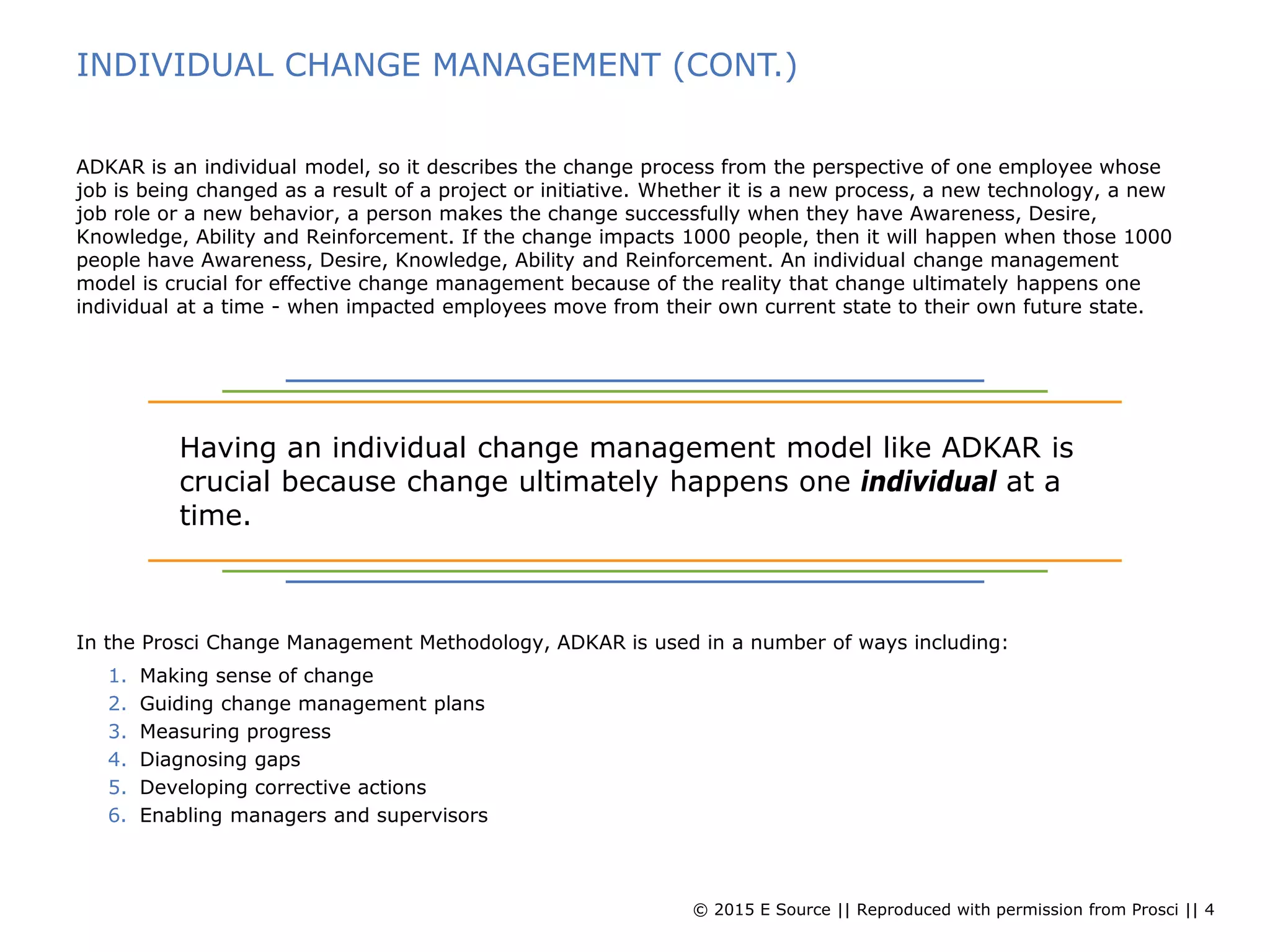 © 2015 E Source || Reproduced with permission from Prosci || 4
INDIVIDUAL CHANGE MANAGEMENT (CONT.)
ADKAR is an individual model, so it describes the change process from the perspective of one employee whose
job is being changed as a result of a project or initiative. Whether it is a new process, a new technology, a new
job role or a new behavior, a person makes the change successfully when they have Awareness, Desire,
Knowledge, Ability and Reinforcement. If the change impacts 1000 people, then it will happen when those 1000
people have Awareness, Desire, Knowledge, Ability and Reinforcement. An individual change management
model is crucial for effective change management because of the reality that change ultimately happens one
individual at a time - when impacted employees move from their own current state to their own future state.
In the Prosci Change Management Methodology, ADKAR is used in a number of ways including:
1. Making sense of change
2. Guiding change management plans
3. Measuring progress
4. Diagnosing gaps
5. Developing corrective actions
6. Enabling managers and supervisors
Having an individual change management model like ADKAR is
crucial because change ultimately happens one individual at a
time.
 