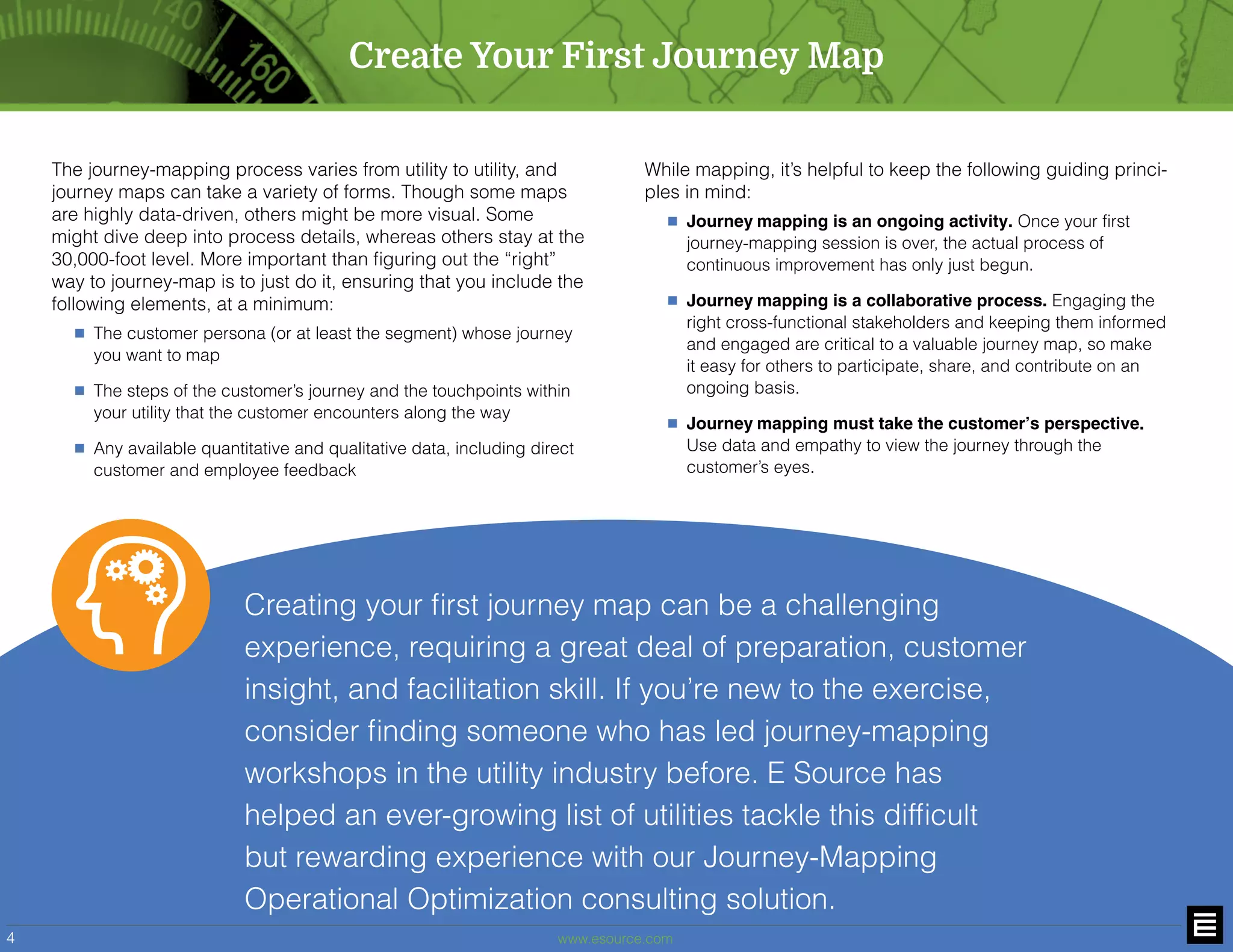 www.esource.com4
Create Your First Journey Map
The journey-mapping process varies from utility to utility, and
journey maps can take a variety of forms. Though some maps
are highly data-driven, others might be more visual. Some
might dive deep into process details, whereas others stay at the
30,000-foot level. More important than figuring out the “right”
way to journey-map is to just do it, ensuring that you include the
following elements, at a minimum:
n	 The customer persona (or at least the segment) whose journey
you want to map
n	 The steps of the customer’s journey and the touchpoints within
your utility that the customer encounters along the way
n	 Any available quantitative and qualitative data, including direct
customer and employee feedback
While mapping, it’s helpful to keep the following guiding princi-
ples in mind:	
n Journey mapping is an ongoing activity. Once your first
journey-mapping session is over, the actual process of
continuous improvement has only just begun.	
n Journey mapping is a collaborative process. Engaging the
right cross-functional stakeholders and keeping them informed
and engaged are critical to a valuable journey map, so make
it easy for others to participate, share, and contribute on an
ongoing basis.	
n Journey mapping must take the customer’s perspective.
Use data and empathy to view the journey through the
customer’s eyes.
Creating your first journey map can be a challenging
experience, requiring a great deal of preparation, customer
insight, and facilitation skill. If you’re new to the exercise,
consider finding someone who has led journey-mapping
workshops in the utility industry before. E Source has
helped an ever-growing list of utilities tackle this difficult
but rewarding experience with our Journey-Mapping
Operational Optimization consulting solution.
 