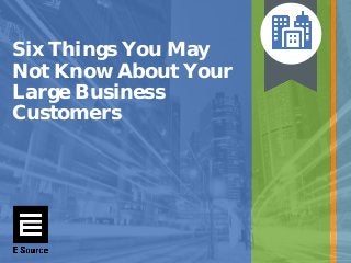 Six Things You May
Not Know About Your
Large Business
Customers
 