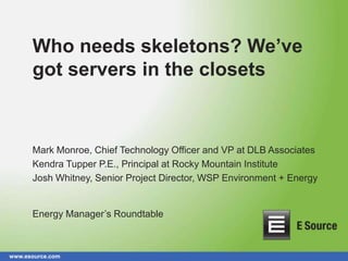 www.esource.com
Who needs skeletons? We’ve
got servers in the closets
Mark Monroe, Chief Technology Officer and VP at DLB Associates
Kendra Tupper P.E., Principal at Rocky Mountain Institute
Josh Whitney, Senior Project Director, WSP Environment + Energy
Energy Manager‟s Roundtable
 