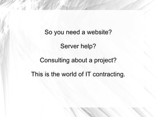 So you need a website?  Server help?  Consulting about a project?  This is the world of IT contracting.  