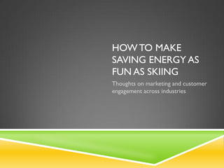 HOW TO MAKE
SAVING ENERGY AS
FUN AS SKIING
Thoughts on marketing and customer
engagement across industries
 
